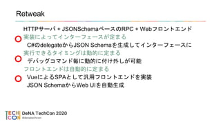 Retweak
HTTPサーバ + JSONSchemaベースのRPC + Webフロントエンド
実装によってインターフェースが定まる
C#のdelegateからJSON Schemaを生成してインターフェースに
実行できるタイミングは動的に定まる
デバッグコマンド毎に動的に付け外しが可能
フロントエンドは自動的に定まる
VueによるSPAとして汎用フロントエンドを実装
JSON SchemaからWeb UIを自動生成
 