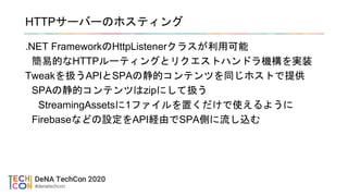 HTTPサーバーのホスティング
.NET FrameworkのHttpListenerクラスが利用可能
簡易的なHTTPルーティングとリクエストハンドラ機構を実装
Tweakを扱うAPIとSPAの静的コンテンツを同じホストで提供
SPAの静的コンテンツはzipにして扱う
StreamingAssetsに1ファイルを置くだけで使えるように
Firebaseなどの設定をAPI経由でSPA側に流し込む
 