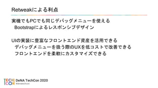 Retweakによる利点
実機でもPCでも同じデバッグメニューを使える
Bootstrapによるレスポンシブデザイン
UIの実装に豊富なフロントエンド資産を活用できる
デバッグメニューを扱う際のUXを低コストで改善できる
フロントエンドを柔軟にカスタマイズできる
 
