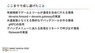 ここまでで成し遂げたこと
有線接続でゲームとツールが通信を自由に行える環境
devwire.forward + devwire.gatewayの実装
共通基盤となりえる静的なデバッグツールを作る環境
gRPCの採用
デバッグメニューにあたる処理をリモートで呼び出す環境
Retweakの実装
 
