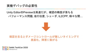 実機デバッグの必要性
Unity EditorのPreviewは高速だが、確認の精度が落ちる
パフォーマンス問題, 改行位置, シェーダ, IL2CPP, 様々な闇…
確認を怠るとダメージコントロールが難しいタイミングで
表面化、障害に繋がる
 