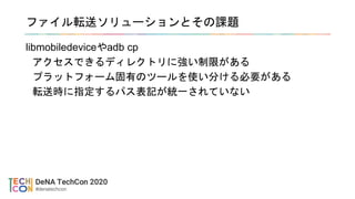 ファイル転送ソリューションとその課題
libmobiledeviceやadb cp
アクセスできるディレクトリに強い制限がある
プラットフォーム固有のツールを使い分ける必要がある
転送時に指定するパス表記が統一されていない
 