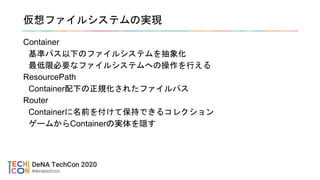仮想ファイルシステムの実現
Container
基準パス以下のファイルシステムを抽象化
最低限必要なファイルシステムへの操作を行える
ResourcePath
Container配下の正規化されたファイルパス
Router
Containerに名前を付けて保持できるコレクション
ゲームからContainerの実体を隠す
 