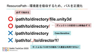 ResourcePath - 環境差を吸収するため、パスを正規化
/path/to/directory/file.unity3d
/path/to/directory/
/path/to/directory
/path/to/../to/directorY/
.や..によるパス内での相対パス表記は利用できない
Case-Sensitive
ディレクトリの区切りと終端必ず/で
必ず/で始まる
 