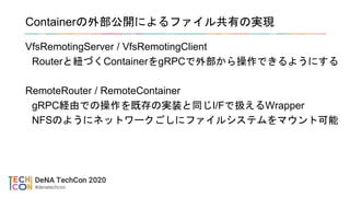 Containerの外部公開によるファイル共有の実現
VfsRemotingServer / VfsRemotingClient
Routerと紐づくContainerをgRPCで外部から操作できるようにする
RemoteRouter / RemoteContainer
gRPC経由での操作を既存の実装と同じI/Fで扱えるWrapper
NFSのようにネットワークごしにファイルシステムをマウント可能
 