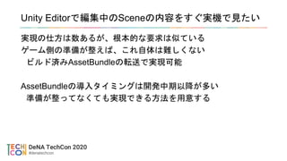 Unity Editorで編集中のSceneの内容をすぐ実機で見たい
実現の仕方は数あるが、根本的な要求は似ている
ゲーム側の準備が整えば、これ自体は難しくない
ビルド済みAssetBundleの転送で実現可能
AssetBundleの導入タイミングは開発中期以降が多い
準備が整ってなくても実現できる方法を用意する
 