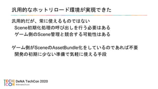 汎用的なホットリロード環境が実現できた
汎用的だが、常に使えるものではない
Scene初期化処理の呼び出しを行う必要はある
ゲーム側のScene管理と競合する可能性はある
ゲーム側がSceneのAssetBundle化をしているのであれば不要
開発の初期に少ない準備で気軽に使える手段
 