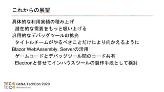 これからの展望
具体的な利用実績の積み上げ
潜在的な需要をもっと吸い上げる
汎用的なデバッグツールの拡充
タイトルチームがやるべきことだけにより向かえるように
Blazor WebAssembly, Serverの活用
ゲームコードとデバッグツール間のコード共有
Electronと併せてインハウスツールの製作手段として検討
 
