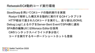 RetweakのC#動的コード実行環境
SlowSharpを用いてC#コードの動的実行を実現
Roslynで解析した構文木を動的に実行するC#インタプリタ
HTTP経由で渡されたC#コードを実行し、返り値はJSON化
Debug.LogによるログをServer-Sent EventでSPA側に通知
SPA側の編集UIにはMonaco Editorを採用
C#のシンタックスハイライトが多少効く
コードを実行するキーボードショートカットも登録
 