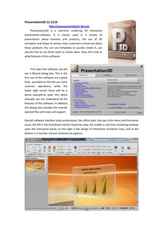 3705225-95250Presentation3D 11.1119<br />                 http://www.presentation-3d.com <br />Presentation3D is a real-time rendering 3D interactive presentation software. It is mainly used in a variety of presentation about business and products, the use of 3D animation and shape to attract more customers concerned about these products. You can use templates to quickly create it, can also be free to use these tools to realize ideas. Now, let's look at what features of this software.<br />211455066675<br />First open the software, we will see a Wizard dialog box, This is the first use of the software are a great help., provided on the left use some common operations, while the lower right corner there will be a demo example to open this demo example, we can understand all the features of the software. In addition, this dialog also includes the recently opened files and news and support.<br />0910590Overall software interface looks professional, like office style, the top is the menu and functional areas, the left is the thumbnail and the Hierarchy view, the middle is real-time rendering window, open the interactive panel, on the right is the design of interactive animation area, and at the bottom is a tool bar. Various functions at a glance.<br />00We see this quot;
newquot;
, when you need to quickly create, they can select various layout has been designed, and then replace the text, but also other similar software with similar functionality.<br />2419350127002419350882015In the text, the software includes the text and 3D and 2D algorithm for text, text to include the 2D outline and shadows, while the 3D-text to include a variety of texture effects and bevel. 2D and 3D text are interchangeable, in terms of text alignment in 3Dsoftware, the text also done the same and 2D adjustment and alignment.  Including superscript, subscript, toggle, text adaptive region, and so on. It is hard too.<br />395287570485<br />Let's look at the shape list, the software can not only create a common shape, but also can use the font shapes, or import svg shapes. After two ways to help us get more shapes.<br />Most of the properties of shapes can be adjusted, including the number of edge or angle, arc size, round radius, etc..<br />190436530480In addition, the software provides a common object, including Images, Video, 3D Model, Navigation, Tables, Image Wall, 3D Charts, Particles and so on.<br />Table and the Image Wall of software is very unique features. A module can hold multiple tables and table content can be set more than the number of rows in the presentation buttons can be used during the switching tables and data.<br />-952506457952495550645795Image Wall is used to display multiple images best way, he includes Horizon, Vertical, Round Horizon, Round Vertical and Albumd. Use, the user can not under any design, flexible display images, and can increase description of the image.<br />350139030480<br />Navigation here to mention, use the navigation we can specify the navigation button to jump to any Slide. Only need to enter the slide to set the serial number on the can. For example, 02 or 03.<br />2743200662940171450662940On the other, software has a good mechanism about themes and styles, the first, software includes theme color combinations, in the fast-styles, each a theme color changes from deep to shallow, and with transparency, outline, and bevel combine to produce a rich style of type.<br />3143250133350<br />12382501649730In color and texture settings, you can choose the color matched the color theme, if you change the theme color, then set the color will change accordingly. In texture, the software can not only select the built-in texture, but also can choose the texture image, and select whether the texture and color mixing. Texture can choose to reflection, mirror model, and can set the texture Transform and Animation.<br />Software provides 16 types of commonly used bevel. And can adjust the bevel height. Select the appropriate chamfer, the model looks have more texture, and will achieve different results.<br />456247555245-123825140970In the background, the software provides the color, gradient, dynamic, Skybox, Image this in several ways. Skybox which can map to the ground and sky simulation, dynamic background is the background image, you can have rules of movement and stacking.This should be a very flexible function.<br />Open the interactive panel on the right can be seen in the software design of interactive animation list. Here are a variety of control and animation mode choice, and can play a sound and set a camera animate. Animation can also set the length and delay, is very flexible.<br />1638300314325In the Presentation Tab, the software can set the resolution for display window, and you can preview and playback.     In the other, open the camera lock, you can use the mouse to adjust the camera flight, and at here we can reset the camera position and rotate.<br />026670In addition, the software produced in the lower left corner of the window playing a default navigation bar, use it can easily jump to the next Slide.<br />242887553340Finally, the software provides a very effective work function, is exported. Can be exported as image display, broadcast or exported as video or image sequence. Can be used by other software.<br />320992566675384810066675Presentation3D software is based on OGRE, using the QT development, so it’s cross-platform performance and ability to have great potential in the future. Through these features, we can know that the software is a combination of commonly used software advantages of ease of use, integrated into 3Dsoftware, so that the original production of complex 3D simple to use. And the use of interactive animation, there are more ways to make Presentation. Can also use your imagination to show to accommodate more information and more attractive. To learn more, you can to here: www.presentation-3d.com <br />Hope Presentation3D could bring a different 3Ddisplay production experience.<br />Aurora3D Team<br />