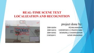 REAL-TIME SCENE TEXT
LOCALIZATION AND RECOGNITION
project done by:
208H1A0454 PICHIKA MANOHAR
208H1A0416 CHEEDEPUDI G S PRAVEEN BABU
208H1A0422 DEVARAPALLI CHANDRASEKHAR
218H5A0411 KATARI SRINIVASRAO
 