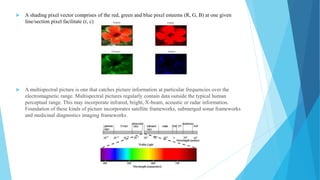  A shading pixel vector comprises of the red, green and blue pixel esteems (R, G, B) at one given
line/section pixel facilitate (r, c)
 A multispectral picture is one that catches picture information at particular frequencies over the
electromagnetic range. Multispectral pictures regularly contain data outside the typical human
perceptual range. This may incorporate infrared, bright, X-beam, acoustic or radar information.
Foundation of these kinds of picture incorporates satellite frameworks, submerged sonar frameworks
and medicinal diagnostics imaging frameworks.
 