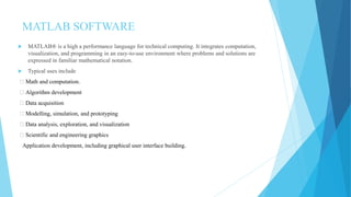 MATLAB SOFTWARE
 MATLAB® is a high a performance language for technical computing. It integrates computation,
visualization, and programming in an easy-to-use environment where problems and solutions are
expressed in familiar mathematical notation.
 Typical uses include
Math and computation.
Algorithm development
Data acquisition
Modelling, simulation, and prototyping
Data analysis, exploration, and visualization
Scientific and engineering graphics
Application development, including graphical user interface building.
 