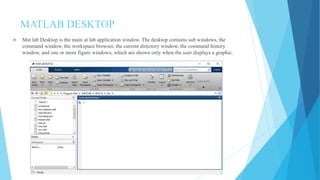 MATLAB DESKTOP
 Mat lab Desktop is the main at lab application window. The desktop contains sub windows, the
command window, the workspace browser, the current directory window, the command history
window, and one or more figure windows, which are shown only when the user displays a graphic.
 