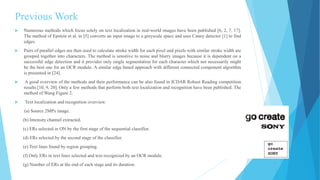 Previous Work
 Numerous methods which focus solely on text localization in real-world images have been published [6, 2, 7, 17].
The method of Epstein et al. in [5] converts an input image to a greyscale space and uses Canny detector [1] to find
edges.
 Pairs of parallel edges are then used to calculate stroke width for each pixel and pixels with similar stroke width are
grouped together into characters. The method is sensitive to noise and blurry images because it is dependent on a
successful edge detection and it provides only single segmentation for each character which not necessarily might
be the best one for an OCR module. A similar edge based approach with different connected component algorithm
is presented in [24].
 A good overview of the methods and their performance can be also found in ICDAR Robust Reading competition
results [10, 9, 20]. Only a few methods that perform both text localization and recognition have been published. The
method of Wang Figure 2.
 Text localization and recognition overview.
(a) Source 2MPx image.
(b) Intensity channel extracted.
(c) ERs selected in ON by the first stage of the sequential classifier.
(d) ERs selected by the second stage of the classifier.
(e) Text lines found by region grouping.
(f) Only ERs in text lines selected and text recognized by an OCR module.
(g) Number of ERs at the end of each stage and its duration.
 