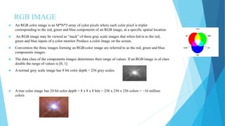 RGB IMAGE
 An RGB color image is an M*N*3 array of color pixels where each color pixel is triplet
corresponding to the red, green and blue components of an RGB image, at a specific spatial location.
 An RGB image may be viewed as “stack” of three gray scale images that when fed in to the red,
green and blue inputs of a color monitor Produce a color image on the screen.
 Convention the three images forming an RGB color image are referred to as the red, green and blue
components images.
 The data class of the components images determines their range of values. If an RGB image is of class
double the range of values is [0, 1]
 A normal grey scale image has 8 bit color depth = 256 grey scales.
 A true color image has 24 bit color depth = 8 x 8 x 8 bits = 256 x 256 x 256 colors = ~16 million
colors
 
