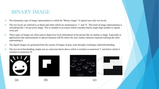 BINARY IMAGE
 The elementary type of image representation is called the "Binary image". It typical uses only two levels.
 The two levels are referred to as black and white which are mentioned as ‘1’ and ‘0’. This kind of image representation is
considered like 1 bit per pixel image. This is suitable to an reason which considers barely single digit number to signify
every pel.
 These types of images are often used to depict low level information of the picture like its outline or shape. Especially in
applications like representation in optical character (OCR) where the only outline character required realizing the letter
representing it.
 The digital images are generated from the system of images of gray scale through a technique called thresholding.
 The two-level thresholding simply acts as a decision factor above which it switches to numerical '1' and below which it
switches to numerical '0'.
(a) (b) (c)
 