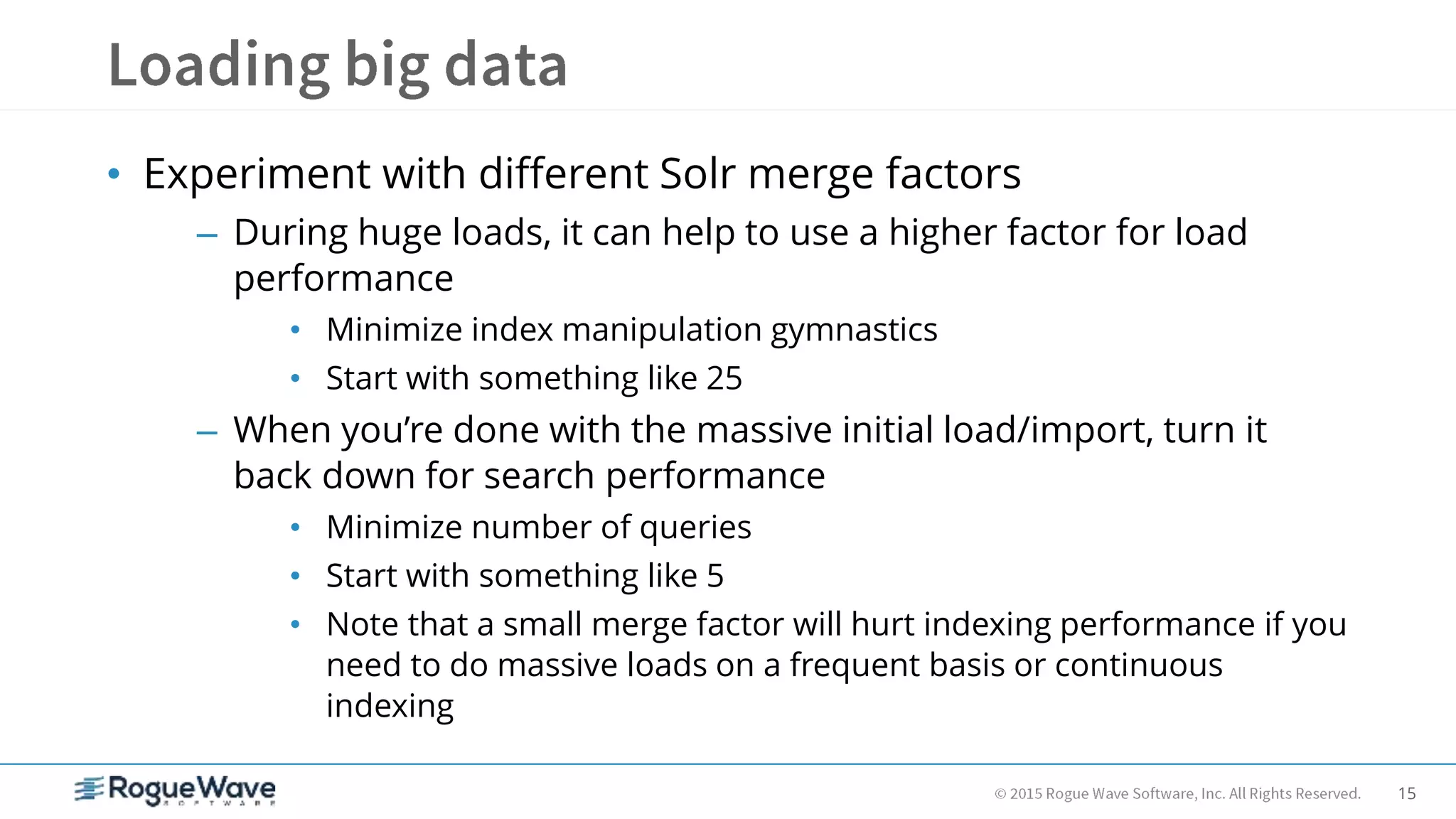 15
• Experiment with different Solr merge factors
– During huge loads, it can help to use a higher factor for load
performance
• Minimize index manipulation gymnastics
• Start with something like 25
– When you’re done with the massive initial load/import, turn it
back down for search performance
• Minimize number of queries
• Start with something like 5
• Note that a small merge factor will hurt indexing performance if you
need to do massive loads on a frequent basis or continuous
indexing
 