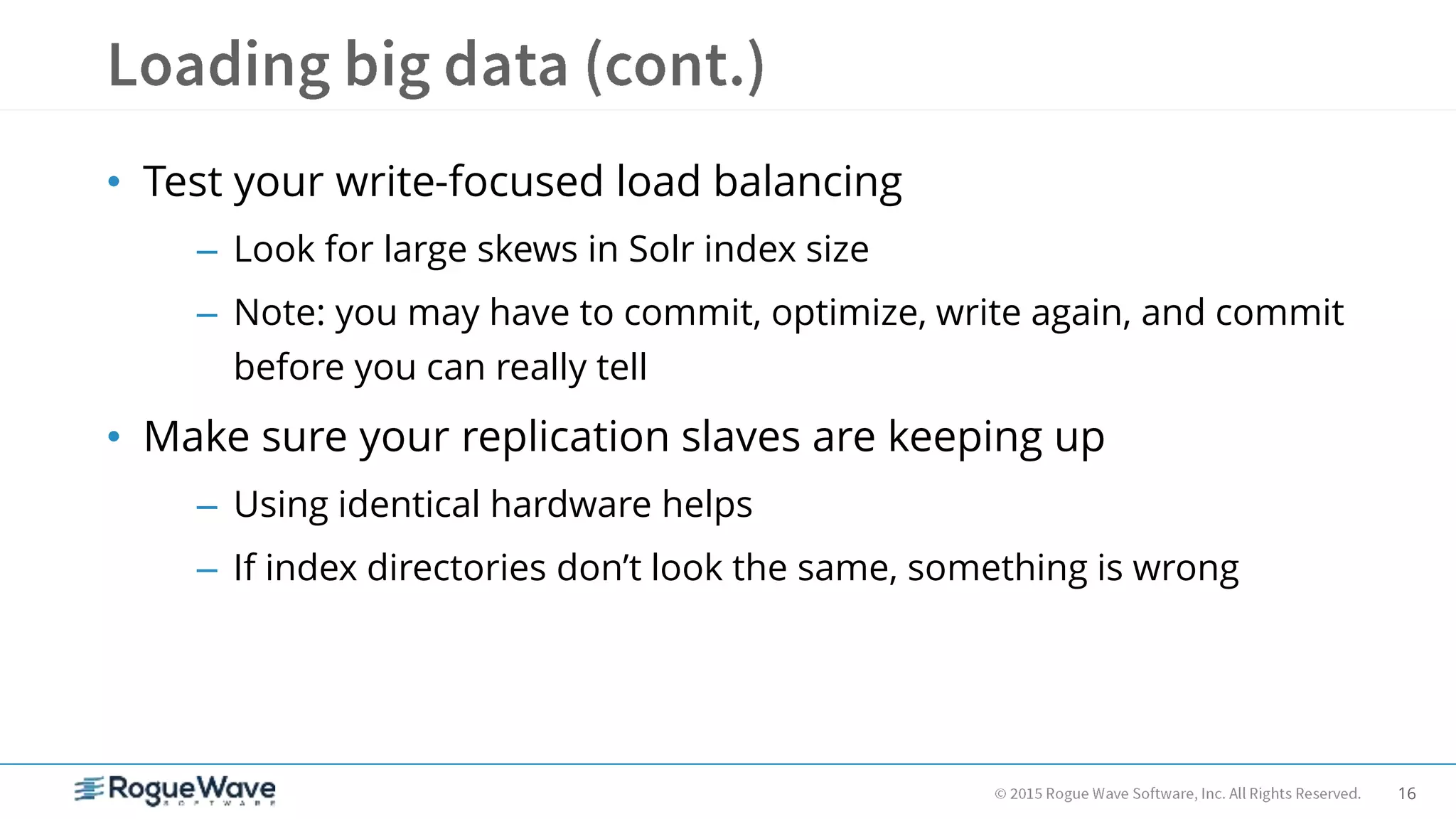 16
• Test your write-focused load balancing
– Look for large skews in Solr index size
– Note: you may have to commit, optimize, write again, and commit
before you can really tell
• Make sure your replication slaves are keeping up
– Using identical hardware helps
– If index directories don’t look the same, something is wrong
 