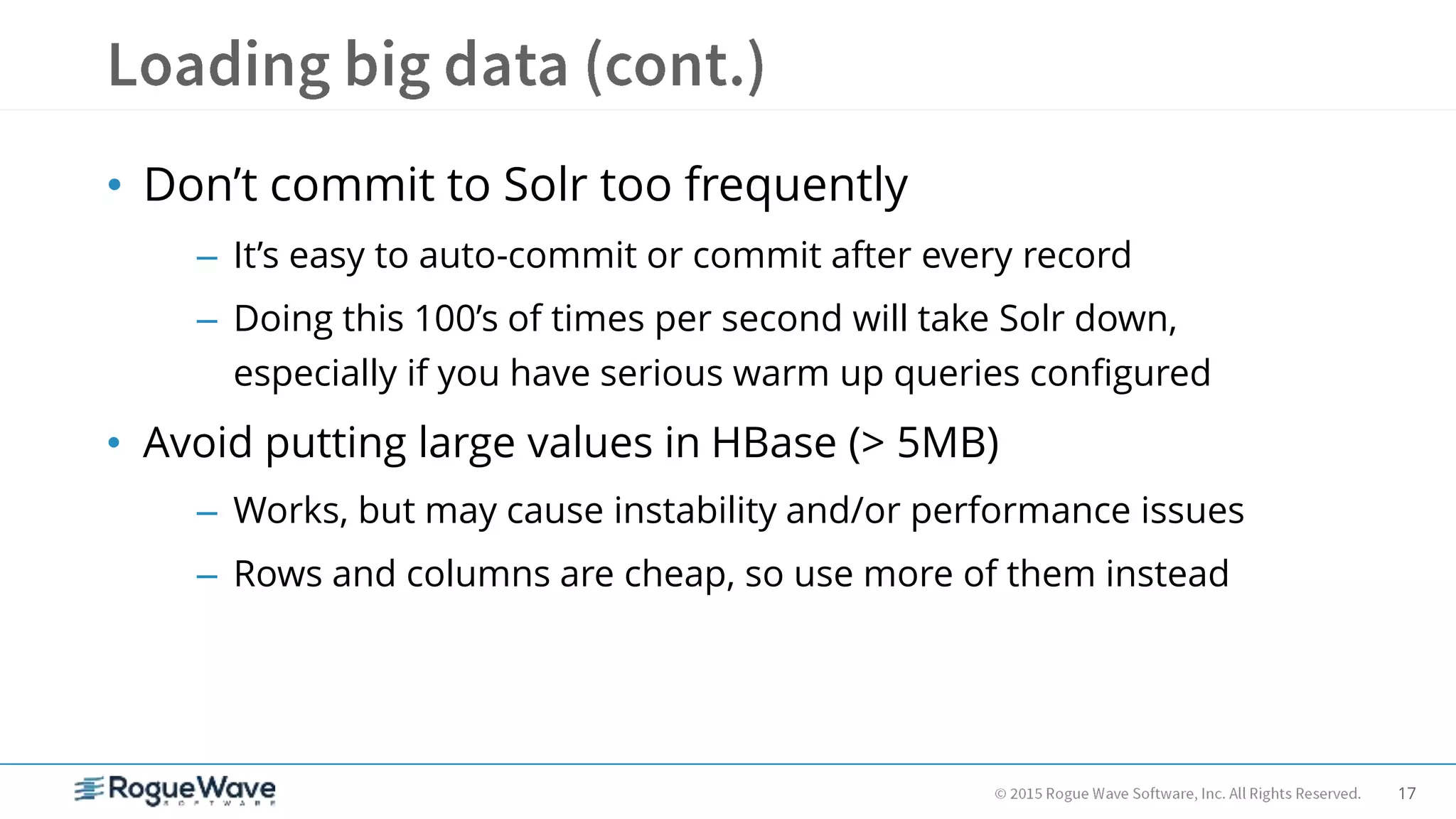 17
• Don’t commit to Solr too frequently
– It’s easy to auto-commit or commit after every record
– Doing this 100’s of times per second will take Solr down,
especially if you have serious warm up queries configured
• Avoid putting large values in HBase (> 5MB)
– Works, but may cause instability and/or performance issues
– Rows and columns are cheap, so use more of them instead
 