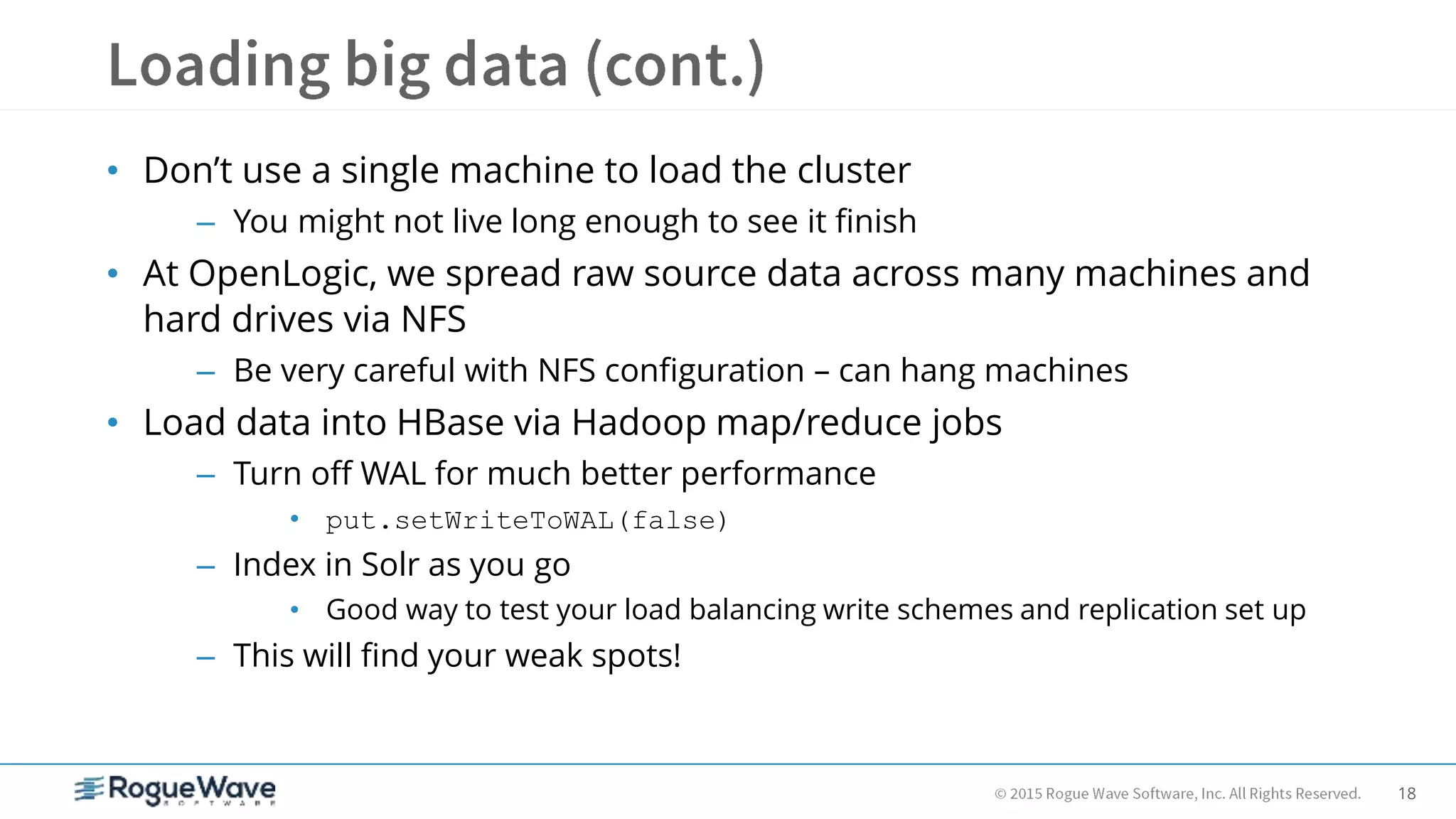 18
• Don’t use a single machine to load the cluster
– You might not live long enough to see it finish
• At OpenLogic, we spread raw source data across many machines and
hard drives via NFS
– Be very careful with NFS configuration – can hang machines
• Load data into HBase via Hadoop map/reduce jobs
– Turn off WAL for much better performance
• put.setWriteToWAL(false)
– Index in Solr as you go
• Good way to test your load balancing write schemes and replication set up
– This will find your weak spots!
 