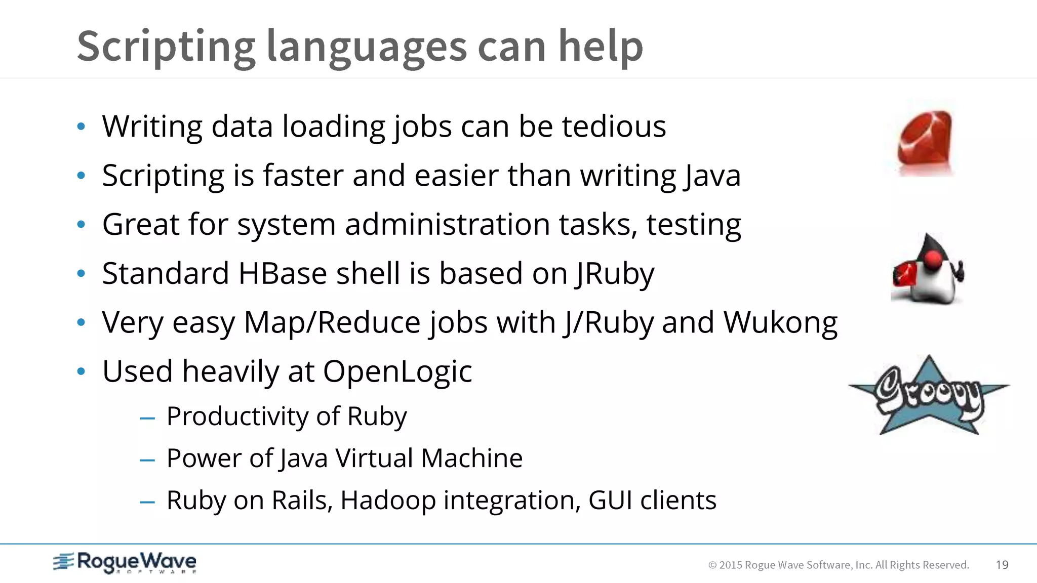 19
• Writing data loading jobs can be tedious
• Scripting is faster and easier than writing Java
• Great for system administration tasks, testing
• Standard HBase shell is based on JRuby
• Very easy Map/Reduce jobs with J/Ruby and Wukong
• Used heavily at OpenLogic
– Productivity of Ruby
– Power of Java Virtual Machine
– Ruby on Rails, Hadoop integration, GUI clients
 