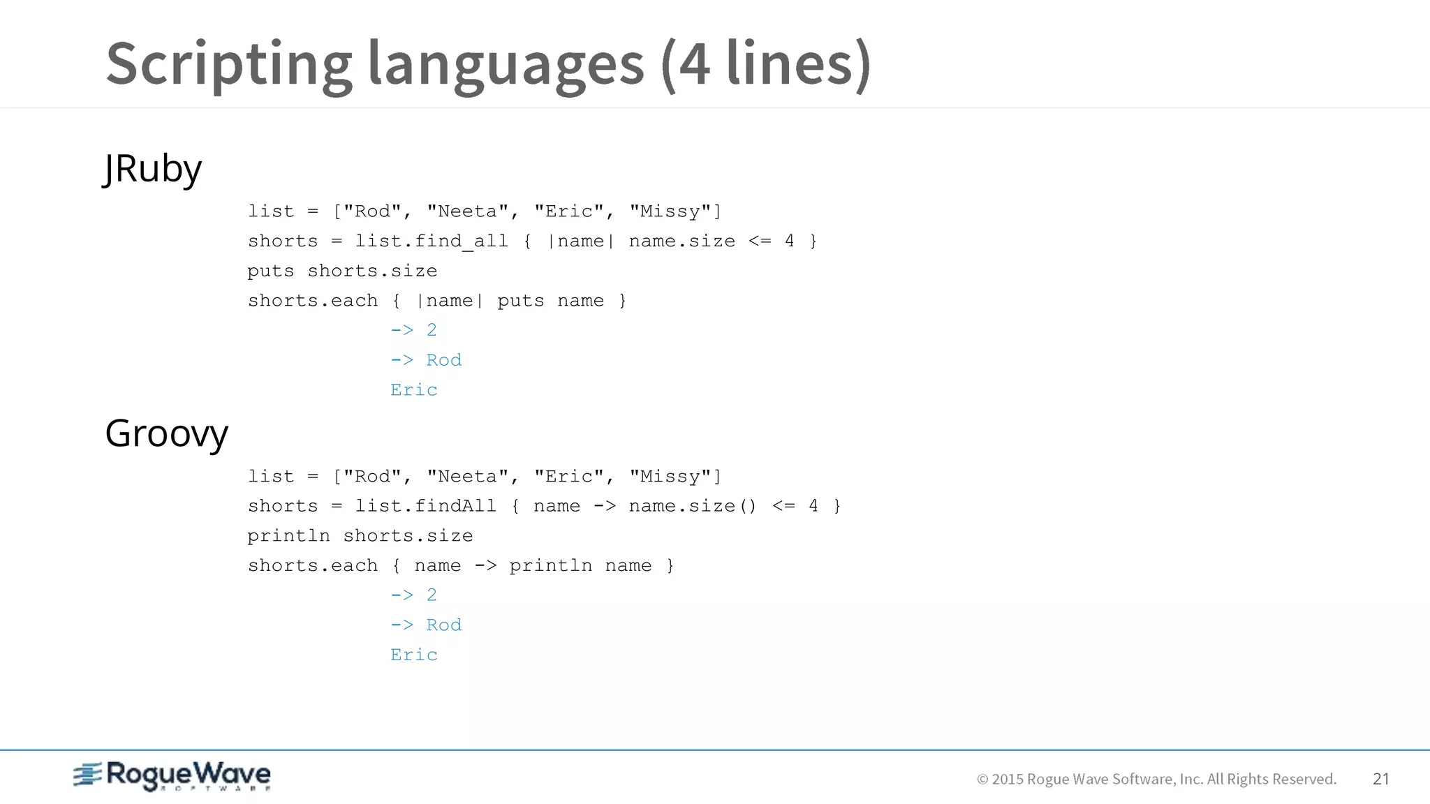 21
JRuby
list = ["Rod", "Neeta", "Eric", "Missy"]
shorts = list.find_all { |name| name.size <= 4 }
puts shorts.size
shorts.each { |name| puts name }
-> 2
-> Rod
Eric
Groovy
list = ["Rod", "Neeta", "Eric", "Missy"]
shorts = list.findAll { name -> name.size() <= 4 }
println shorts.size
shorts.each { name -> println name }
-> 2
-> Rod
Eric
 