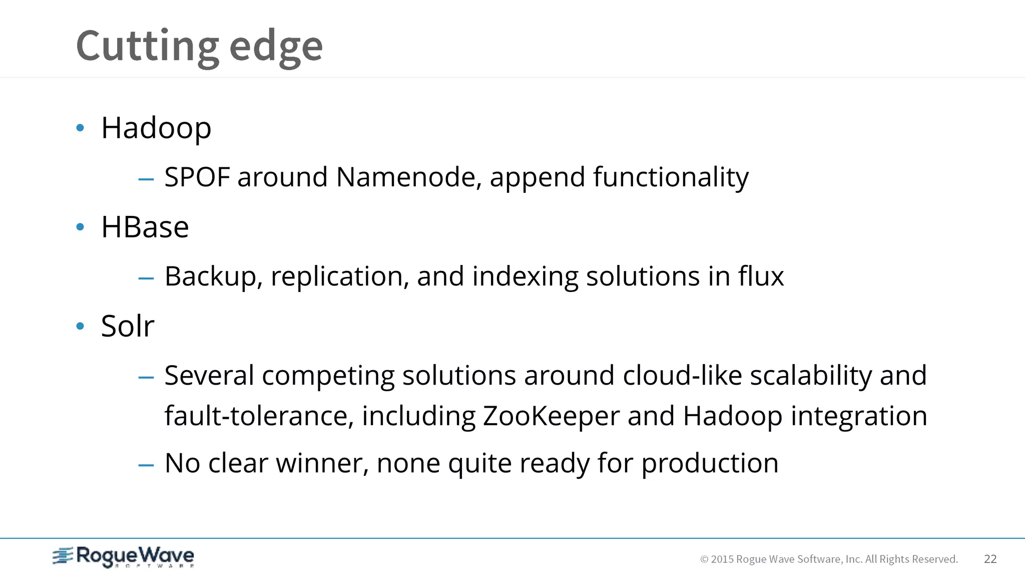 22
• Hadoop
– SPOF around Namenode, append functionality
• HBase
– Backup, replication, and indexing solutions in flux
• Solr
– Several competing solutions around cloud-like scalability and
fault-tolerance, including ZooKeeper and Hadoop integration
– No clear winner, none quite ready for production
 