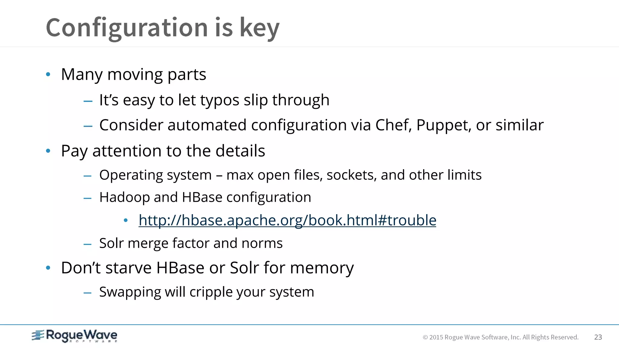 23
• Many moving parts
– It’s easy to let typos slip through
– Consider automated configuration via Chef, Puppet, or similar
• Pay attention to the details
– Operating system – max open files, sockets, and other limits
– Hadoop and HBase configuration
• http://hbase.apache.org/book.html#trouble
– Solr merge factor and norms
• Don’t starve HBase or Solr for memory
– Swapping will cripple your system
 