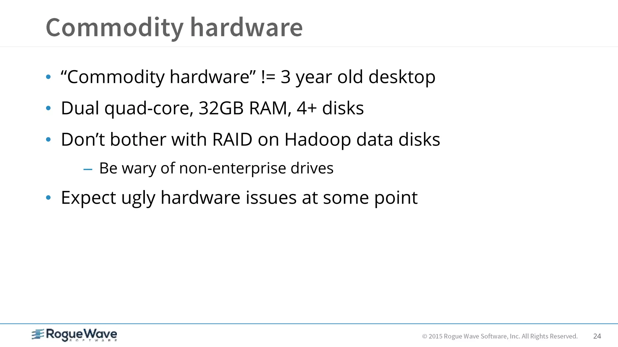 24
• “Commodity hardware” != 3 year old desktop
• Dual quad-core, 32GB RAM, 4+ disks
• Don’t bother with RAID on Hadoop data disks
– Be wary of non-enterprise drives
• Expect ugly hardware issues at some point
 