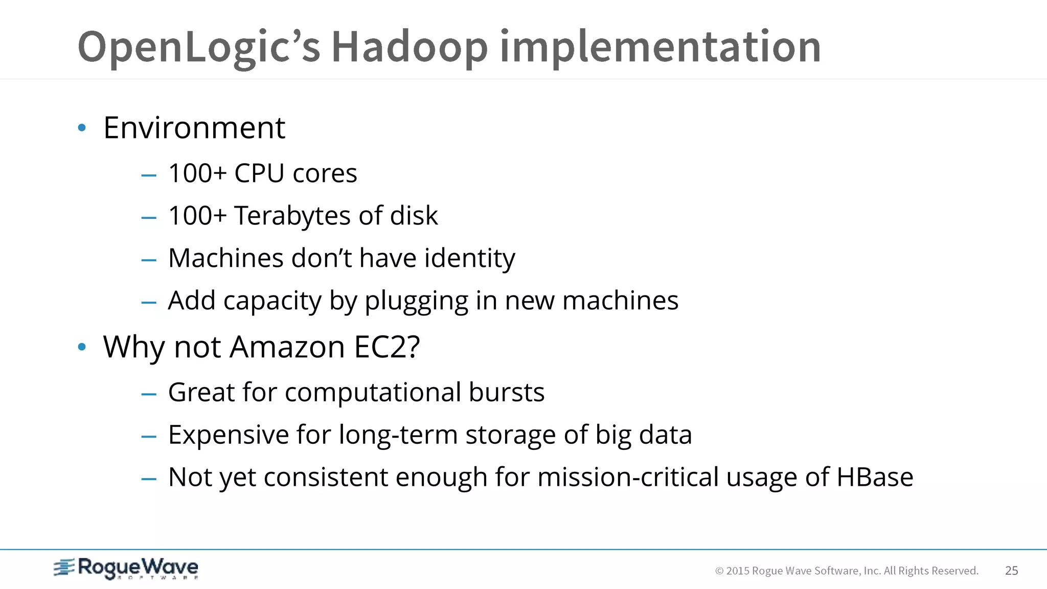 25
• Environment
– 100+ CPU cores
– 100+ Terabytes of disk
– Machines don’t have identity
– Add capacity by plugging in new machines
• Why not Amazon EC2?
– Great for computational bursts
– Expensive for long-term storage of big data
– Not yet consistent enough for mission-critical usage of HBase
 