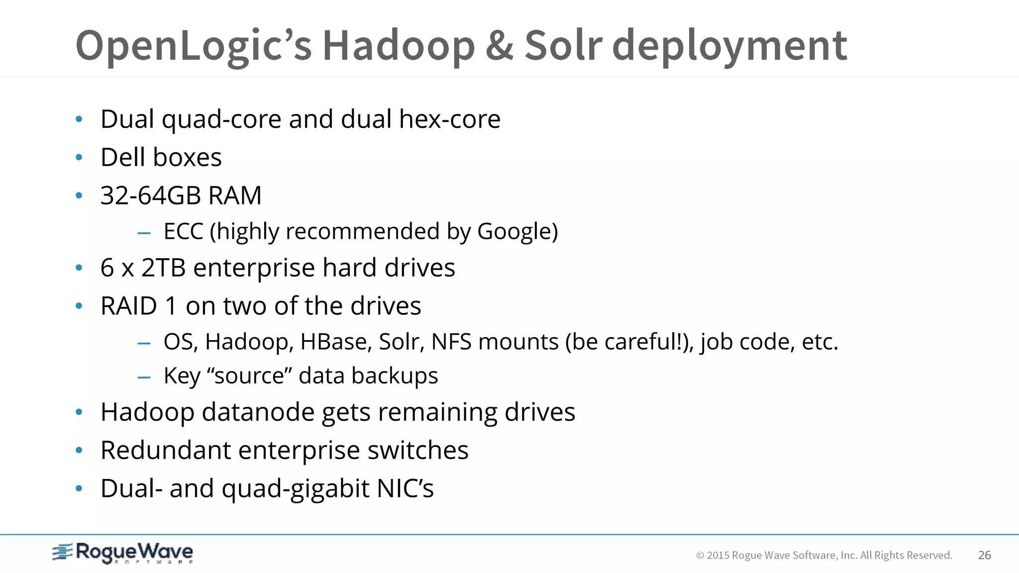 26
• Dual quad-core and dual hex-core
• Dell boxes
• 32-64GB RAM
– ECC (highly recommended by Google)
• 6 x 2TB enterprise hard drives
• RAID 1 on two of the drives
– OS, Hadoop, HBase, Solr, NFS mounts (be careful!), job code, etc.
– Key “source” data backups
• Hadoop datanode gets remaining drives
• Redundant enterprise switches
• Dual- and quad-gigabit NIC’s
 