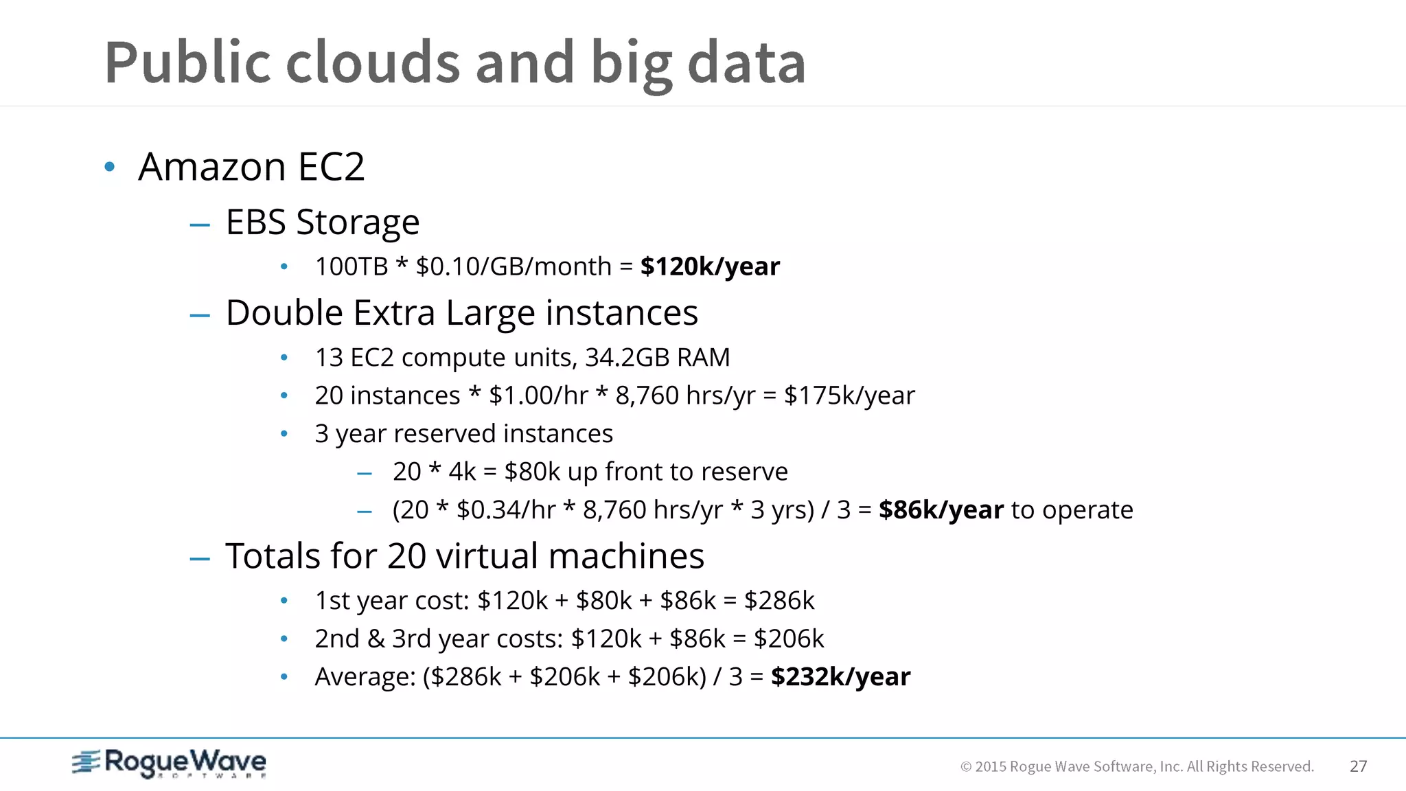 27
• Amazon EC2
– EBS Storage
• 100TB * $0.10/GB/month = $120k/year
– Double Extra Large instances
• 13 EC2 compute units, 34.2GB RAM
• 20 instances * $1.00/hr * 8,760 hrs/yr = $175k/year
• 3 year reserved instances
– 20 * 4k = $80k up front to reserve
– (20 * $0.34/hr * 8,760 hrs/yr * 3 yrs) / 3 = $86k/year to operate
– Totals for 20 virtual machines
• 1st year cost: $120k + $80k + $86k = $286k
• 2nd & 3rd year costs: $120k + $86k = $206k
• Average: ($286k + $206k + $206k) / 3 = $232k/year
 