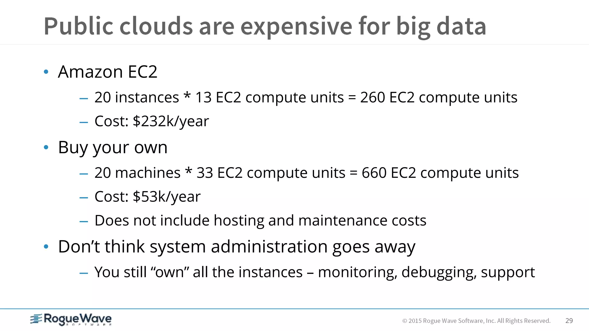 29
• Amazon EC2
– 20 instances * 13 EC2 compute units = 260 EC2 compute units
– Cost: $232k/year
• Buy your own
– 20 machines * 33 EC2 compute units = 660 EC2 compute units
– Cost: $53k/year
– Does not include hosting and maintenance costs
• Don’t think system administration goes away
– You still “own” all the instances – monitoring, debugging, support
 