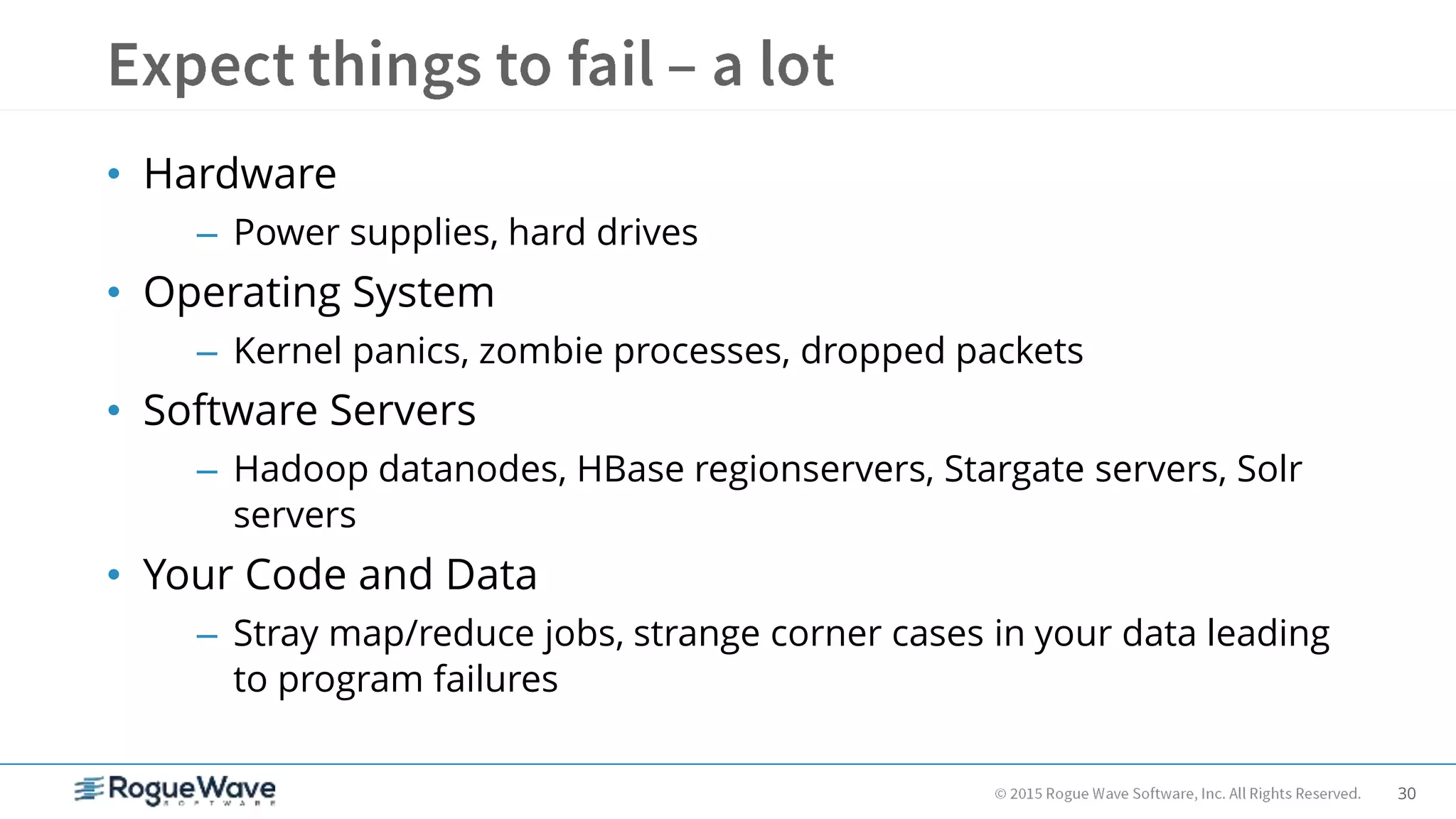 30
• Hardware
– Power supplies, hard drives
• Operating System
– Kernel panics, zombie processes, dropped packets
• Software Servers
– Hadoop datanodes, HBase regionservers, Stargate servers, Solr
servers
• Your Code and Data
– Stray map/reduce jobs, strange corner cases in your data leading
to program failures
 