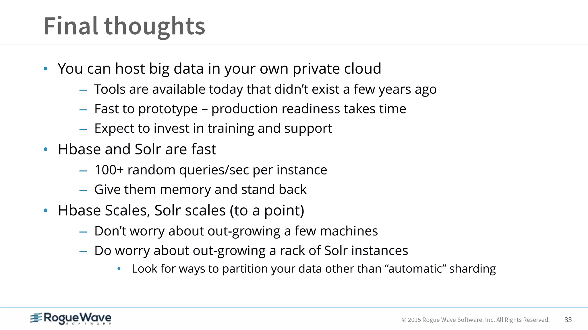 33
• You can host big data in your own private cloud
– Tools are available today that didn’t exist a few years ago
– Fast to prototype – production readiness takes time
– Expect to invest in training and support
• Hbase and Solr are fast
– 100+ random queries/sec per instance
– Give them memory and stand back
• Hbase Scales, Solr scales (to a point)
– Don’t worry about out-growing a few machines
– Do worry about out-growing a rack of Solr instances
• Look for ways to partition your data other than “automatic” sharding
 