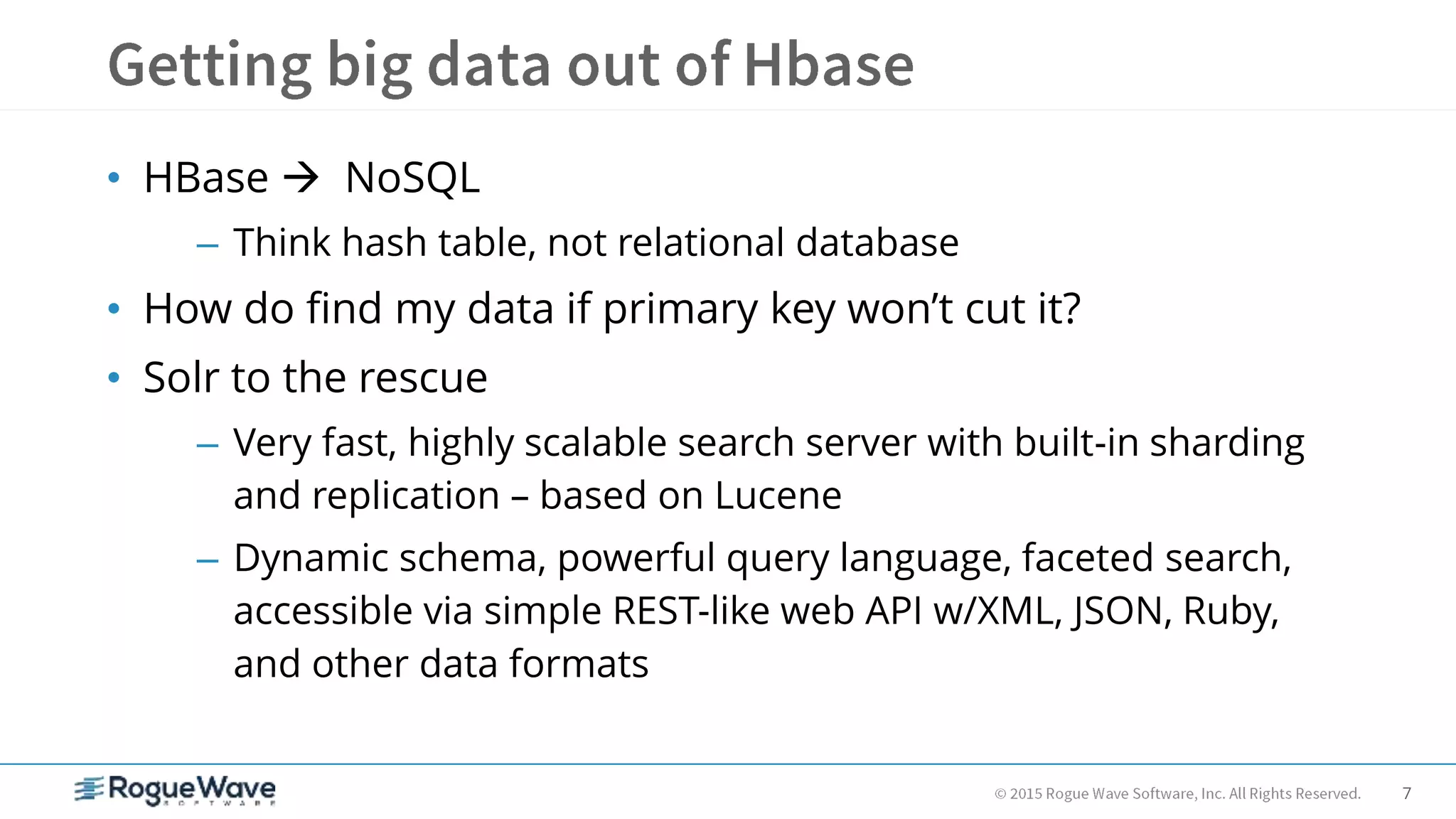 7
• HBase  NoSQL
– Think hash table, not relational database
• How do find my data if primary key won’t cut it?
• Solr to the rescue
– Very fast, highly scalable search server with built-in sharding
and replication – based on Lucene
– Dynamic schema, powerful query language, faceted search,
accessible via simple REST-like web API w/XML, JSON, Ruby,
and other data formats
 