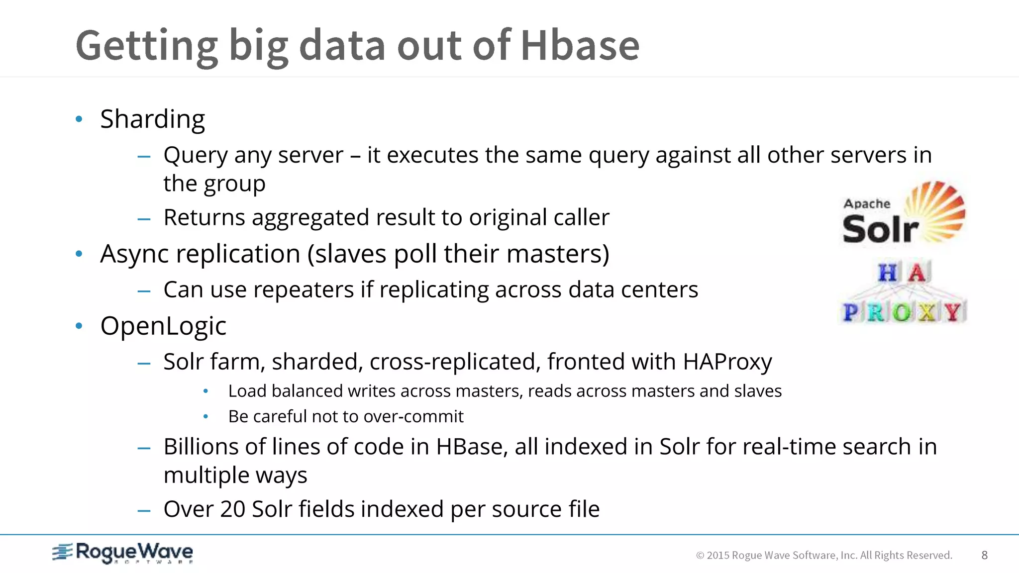 8
• Sharding
– Query any server – it executes the same query against all other servers in
the group
– Returns aggregated result to original caller
• Async replication (slaves poll their masters)
– Can use repeaters if replicating across data centers
• OpenLogic
– Solr farm, sharded, cross-replicated, fronted with HAProxy
• Load balanced writes across masters, reads across masters and slaves
• Be careful not to over-commit
– Billions of lines of code in HBase, all indexed in Solr for real-time search in
multiple ways
– Over 20 Solr fields indexed per source file
 