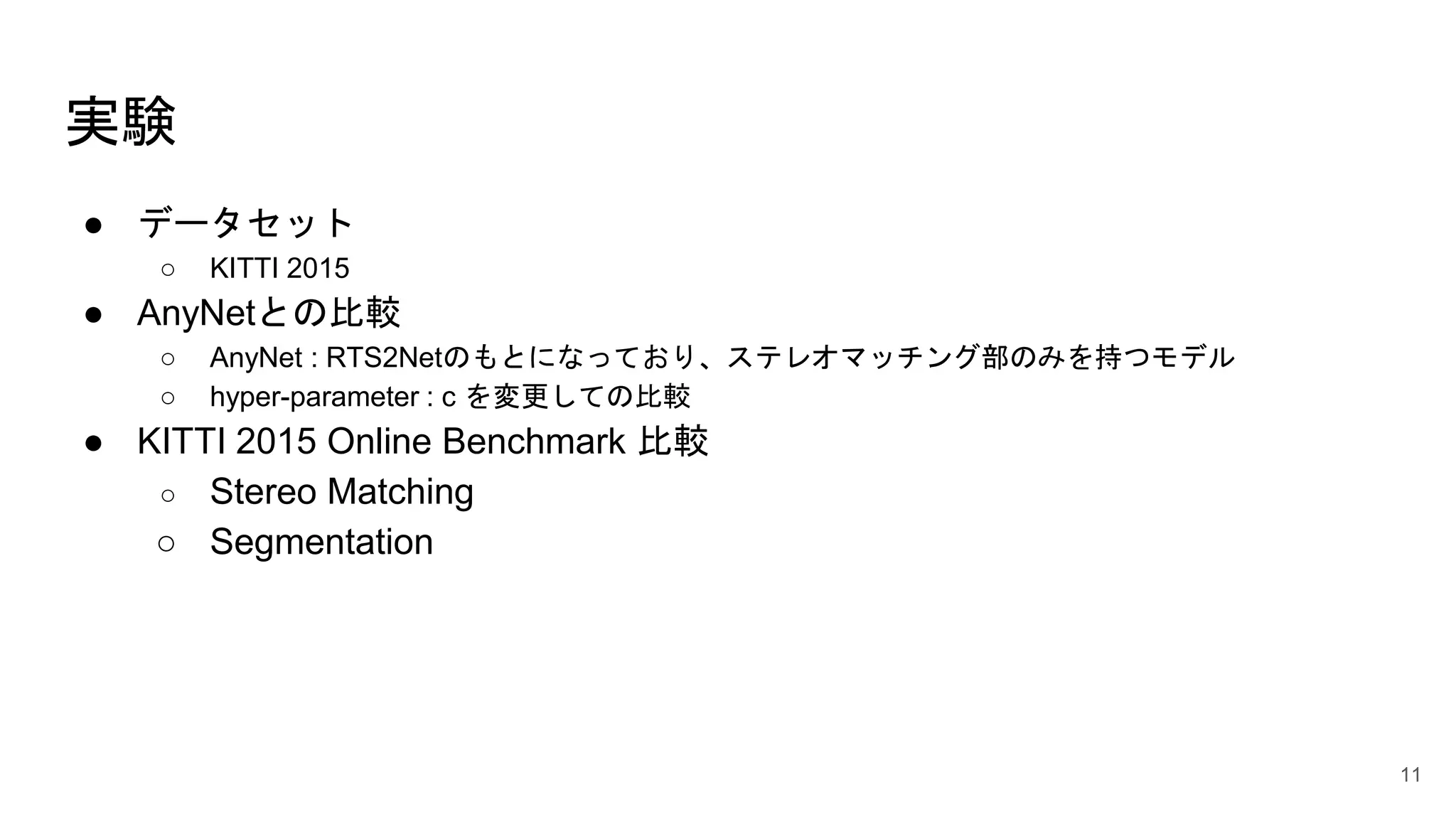 実験
● データセット
○ KITTI 2015
● AnyNetとの比較
○ AnyNet : RTS2Netのもとになっており、ステレオマッチング部のみを持つモデル
○ hyper-parameter : c を変更しての比較
● KITTI 2015 Online Benchmark 比較
○ Stereo Matching
○ Segmentation
11
 
