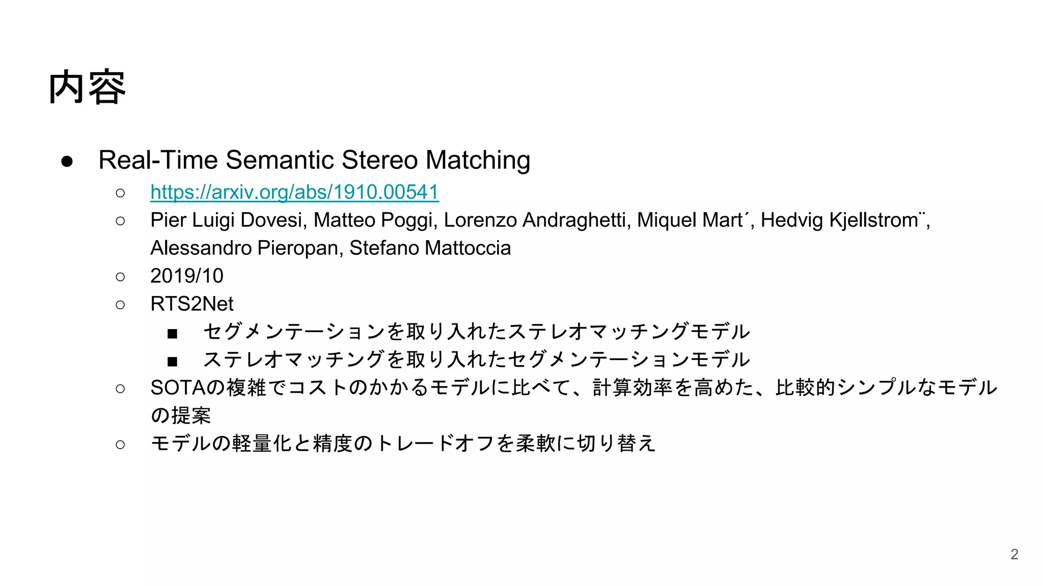 内容
● Real-Time Semantic Stereo Matching
○ https://arxiv.org/abs/1910.00541
○ Pier Luigi Dovesi, Matteo Poggi, Lorenzo Andraghetti, Miquel Mart´, Hedvig Kjellstrom¨,
Alessandro Pieropan, Stefano Mattoccia
○ 2019/10
○ RTS2Net
■ セグメンテーションを取り入れたステレオマッチングモデル
■ ステレオマッチングを取り入れたセグメンテーションモデル
○ SOTAの複雑でコストのかかるモデルに比べて、計算効率を高めた、比較的シンプルなモデル
の提案
○ モデルの軽量化と精度のトレードオフを柔軟に切り替え
2
 