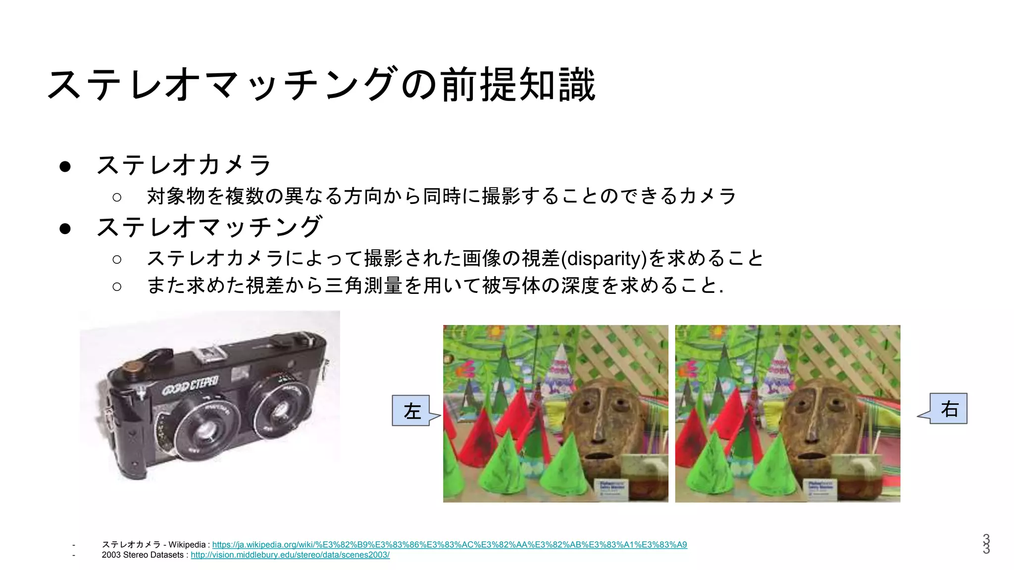 ステレオマッチングの前提知識
● ステレオカメラ
○ 対象物を複数の異なる方向から同時に撮影することのできるカメラ
● ステレオマッチング
○ ステレオカメラによって撮影された画像の視差(disparity)を求めること
○ また求めた視差から三角測量を用いて被写体の深度を求めること.
3
右左
- ステレオカメラ - Wikipedia : https://ja.wikipedia.org/wiki/%E3%82%B9%E3%83%86%E3%83%AC%E3%82%AA%E3%82%AB%E3%83%A1%E3%83%A9
- 2003 Stereo Datasets : http://vision.middlebury.edu/stereo/data/scenes2003/
3
 