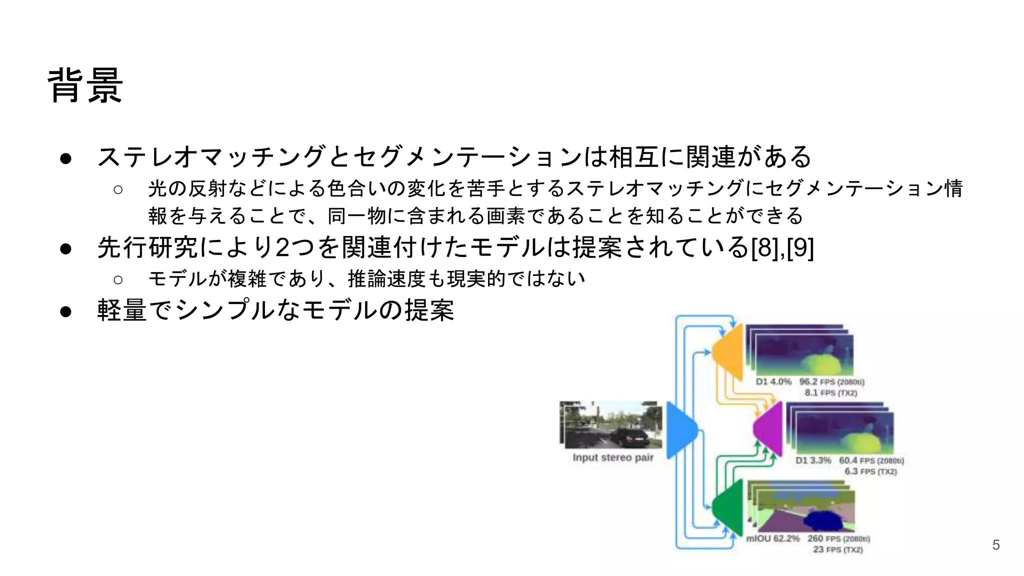 背景
● ステレオマッチングとセグメンテーションは相互に関連がある
○ 光の反射などによる色合いの変化を苦手とするステレオマッチングにセグメンテーション情
報を与えることで、同一物に含まれる画素であることを知ることができる
● 先行研究により2つを関連付けたモデルは提案されている[8],[9]
○ モデルが複雑であり、推論速度も現実的ではない
● 軽量でシンプルなモデルの提案
5
 