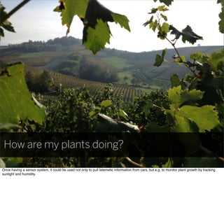 How are my plants doing?
Once having a sensor system, it could be used not only to pull telemetic information from cars, but e.g. to monitor plant growth by tracking
sunlight and humidity.
 