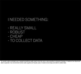 I NEEDED SOMETHING:
- REALLY SMALL
- ROBUST
- CHEAP
- TO COLLECT DATA
To monitor radio controlled cars I needed something really small, since the cars a very sensitive to physical changes, it needs to be robust and
able to operate in an environment where radio signals are heavily used, it needs to be cheap and able to collect data.
 