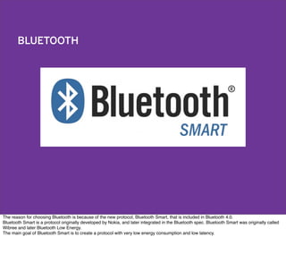 BLUETOOTH
The reason for choosing Bluetooth is because of the new protocol, Bluetooth Smart, that is included in Bluetooth 4.0.
Bluetooth Smart is a protocol originally developed by Nokia, and later integrated in the Bluetooth spec. Bluetooth Smart was originally called
Wibree and later Bluetooth Low Energy.
The main goal of Bluetooth Smart is to create a protocol with very low energy consumption and low latency.
 