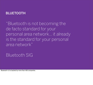 BLUETOOTH
“Bluetooth is not becoming the
de facto standard for your
personal area network… it already
is the standard for your personal
area network”
Bluetooth SIG
Bluetooth 4.0 is backed by more than 400 companies.
 