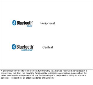 Peripheral
Central
A peripheral only needs to implement functionality to advertise itself and participate in a
connection, but does not need the functionality to initiate a connection. A central on the
other hand needs to implement all the functionality of a peripheral + ability to initiate a
connect + support for all older standards of Bluetooth.
 