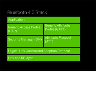 Bluetooth 4.0 Stack
Application
Generic Access Proﬁle
(GAP)
Generic Attribute
Proﬁle (GATT)
Attribute Protocol
(ATT)
Security Manager (SM)
Logical Link Control and Adaption Protocol
Link and RF layer
 