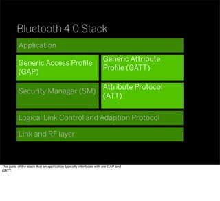 Bluetooth 4.0 Stack
Application
Generic Access Proﬁle
(GAP)
Generic Attribute
Proﬁle (GATT)
Attribute Protocol
(ATT)
Security Manager (SM)
Logical Link Control and Adaption Protocol
Link and RF layer
The parts of the stack that an application typically interfaces with are GAP and
GATT.
 