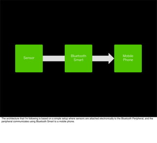 Mobile
Phone
Sensor
Bluetooth
Smart
The architecture that I’m following is based on a simple setup where sensors are attached electronically to the Bluetooth Peripheral, and the
peripheral communicates using Bluetooth Smart to a mobile phone.
 